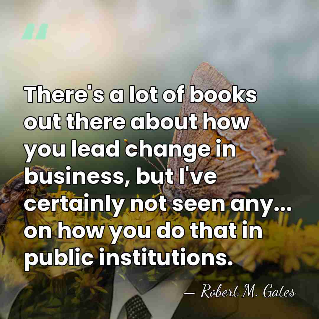 There's a lot of books out there about how you lead change&hellip; - Robert M. Gates