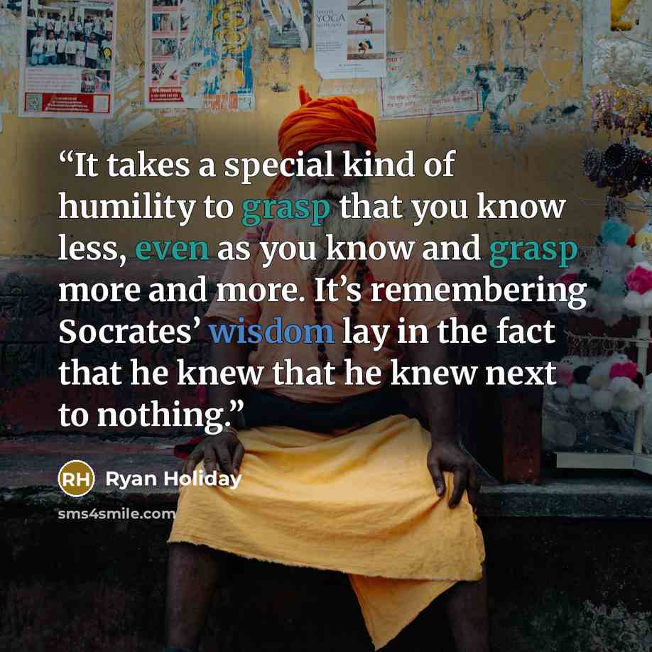 “It takes a special kind of humility to grasp that you know less, even as you know and grasp more and more. It’s remembering Socrates’ wisdom lay in the fact that he knew that he knew next to nothing.” quote by Ryan Holiday