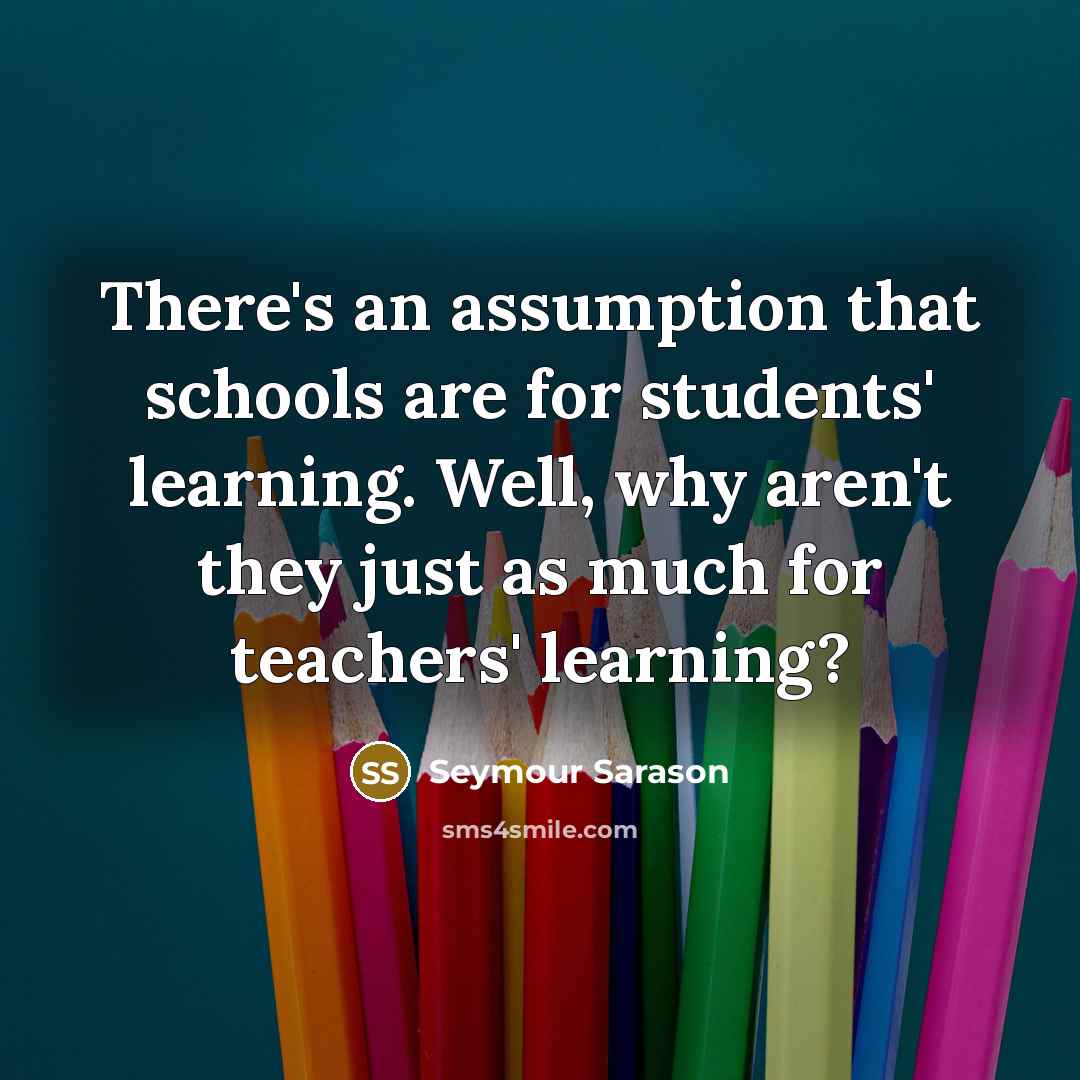 “There's an assumption that schools are for students' learning. Well,…” quote by Seymour Sarason