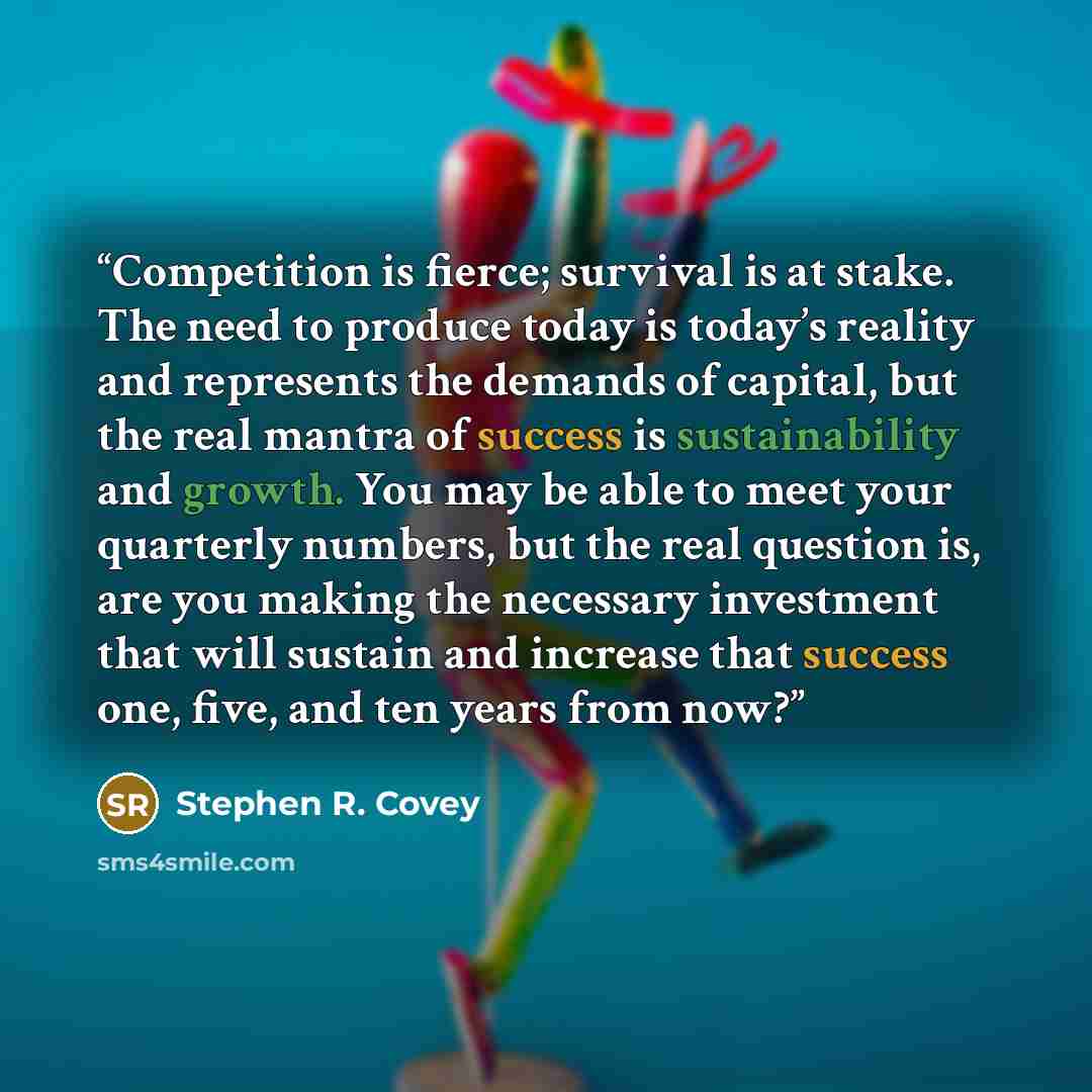 “Competition is fierce; survival is at stake. The need to produce today is today’s reality and represents the demands of capital, but the real mantra of success is sustainability and growth. You may be able to meet your quarterly numbers, but the real question is, are you making the necessary…” quote by Stephen R. Covey
