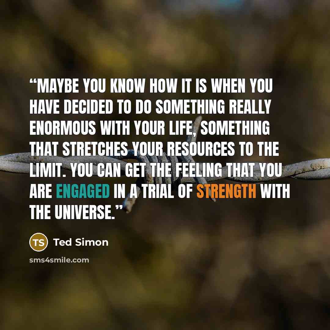 “Maybe you know how it is when you have decided to do something really enormous with your life, something that stretches your resources to the limit. You can get the feeling that you are engaged in a trial of strength with the universe.” quote by Ted Simon