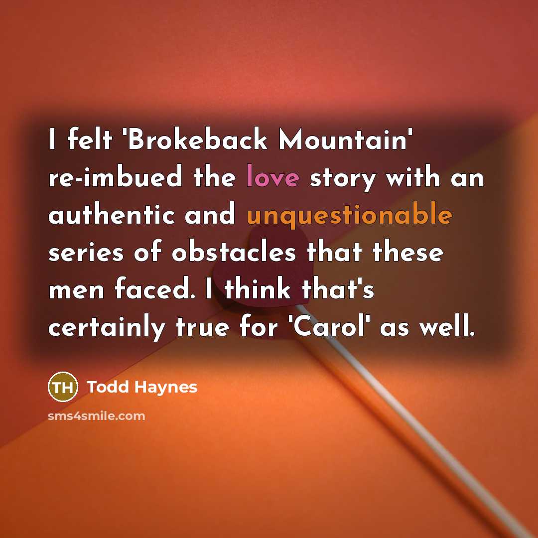 “I felt 'Brokeback Mountain' re-imbued the love story with an authentic and unquestionable series of obstacles that these men faced. I think that's certainly true for 'Carol' as well.” quote by Todd Haynes