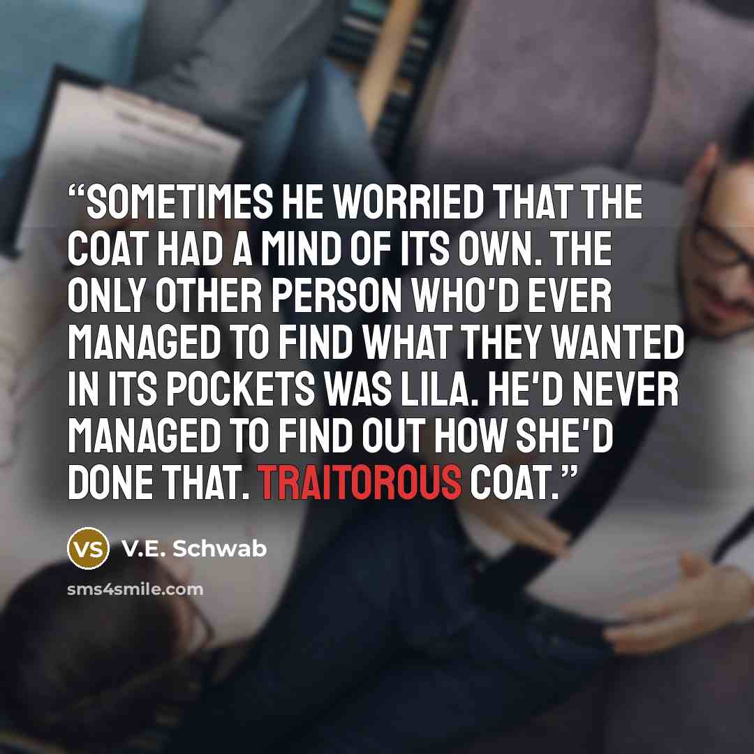 “Sometimes he worried that the coat had a mind of its own. The only other person who'd ever managed to find what they wanted in its pockets was Lila. He'd never managed to find out how she'd done that. Traitorous coat.” quote by V.E. Schwab
