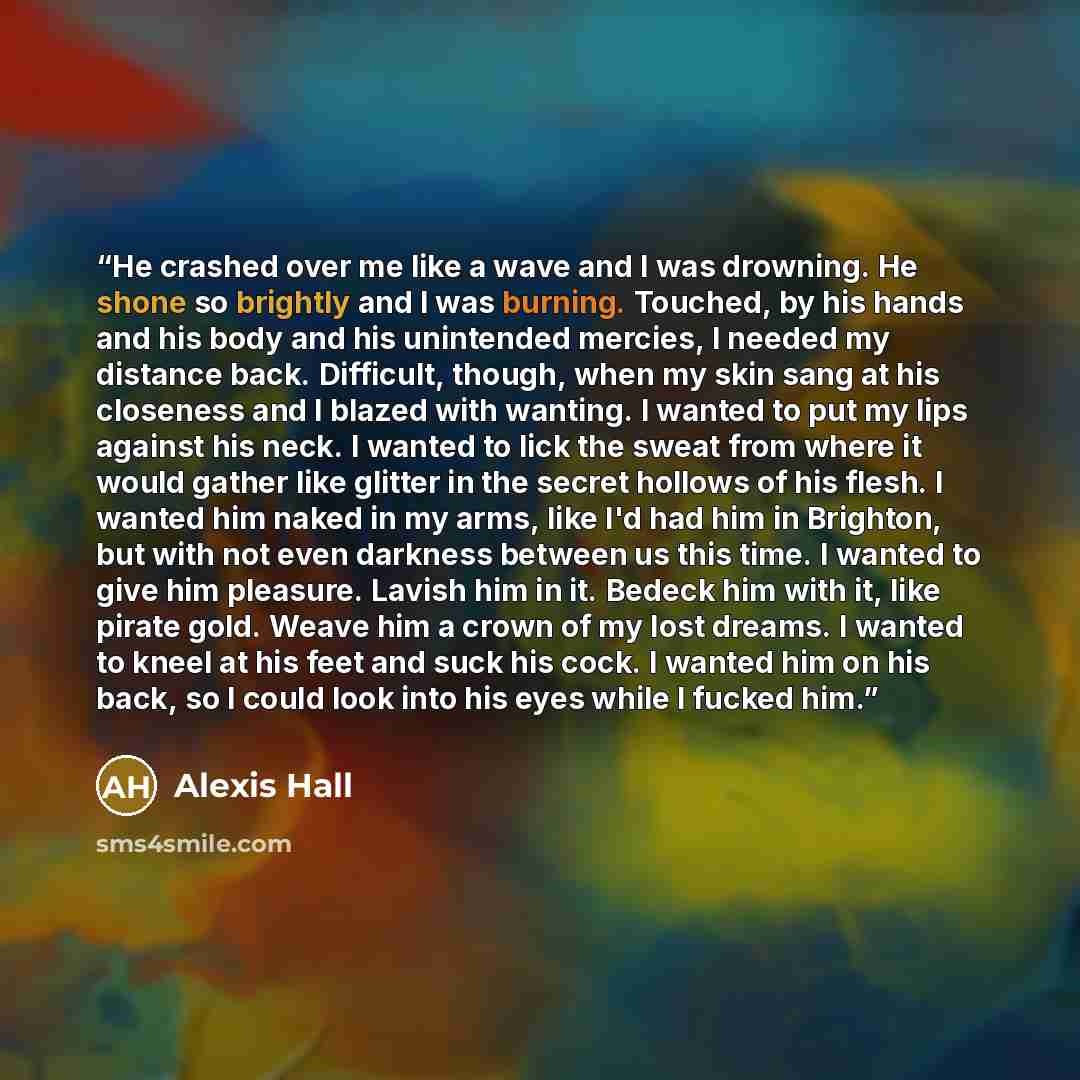“He crashed over me like a wave and I was drowning. He shone so brightly and I was burning. Touched, by his hands and his body and his unintended mercies, I needed my distance back. Difficult, though, when my skin sang at his closeness and I blazed with wanting. I wanted to put my lips against his…” quote by Alexis Hall