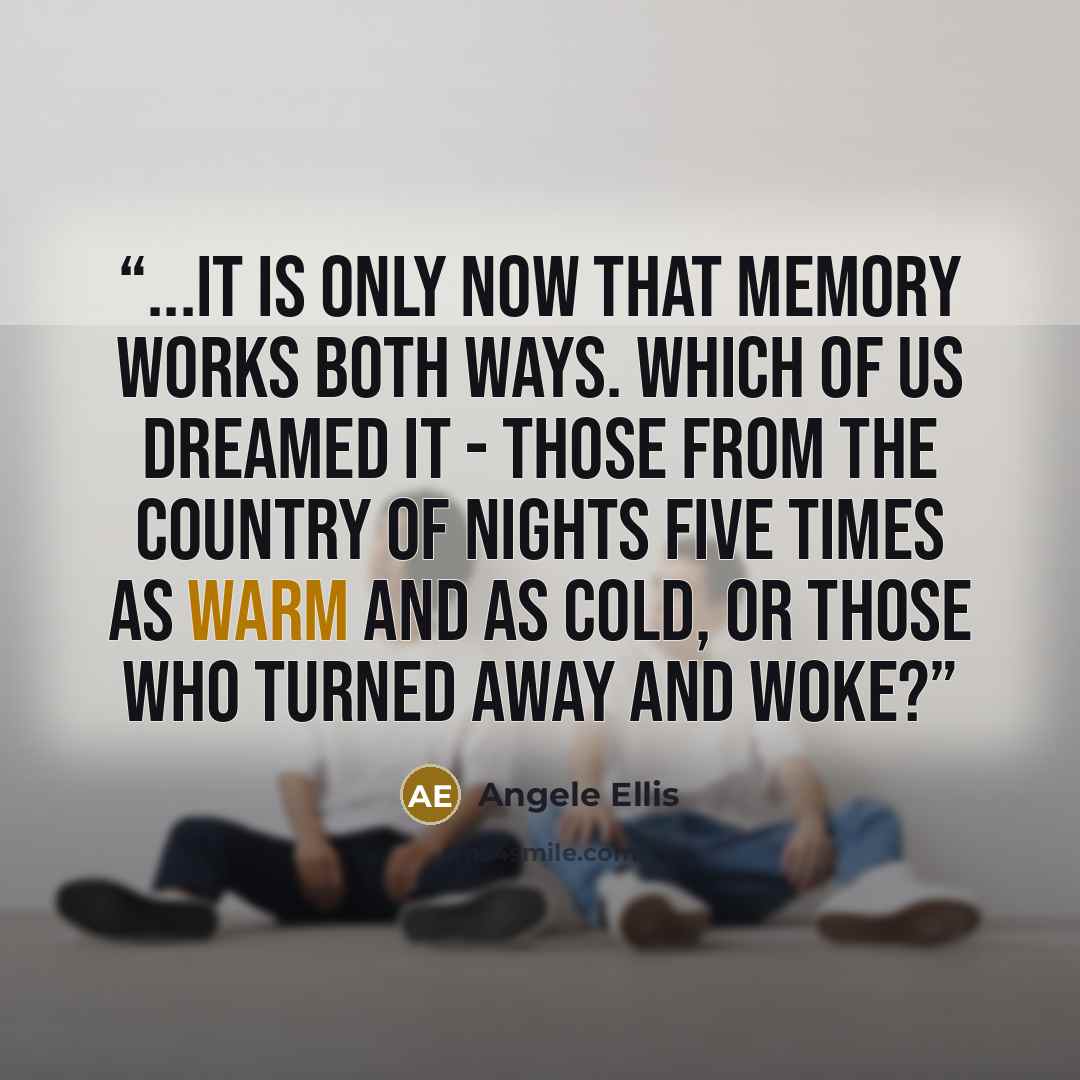 “...It is only now that memory works both ways. Which of us dreamed it - those from the country of nights five times as warm and as cold, or those who turned away and woke?” quote by Angele Ellis