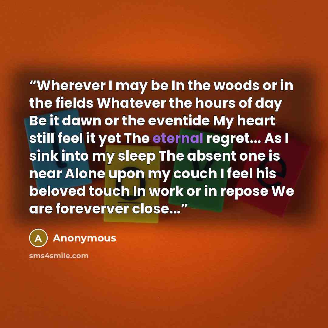 “Wherever I may be In the woods or in the fields Whatever the hours of day Be it dawn or the eventide My heart still feel it yet The eternal regret... As I sink into my sleep The absent one is near Alone upon my couch I feel his beloved touch In work or in repose We are foreverver close...” quote by Anonymous