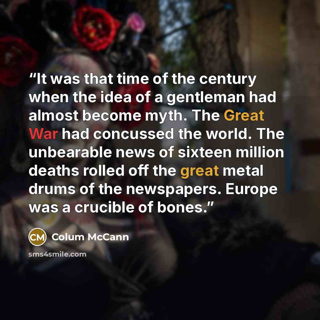 “It was that time of the century when the idea of a gentleman had almost become myth. The Great War had concussed the world. The unbearable news of sixteen million deaths rolled off the great metal drums of the newspapers. Europe was a crucible of bones.” quote by Colum McCann