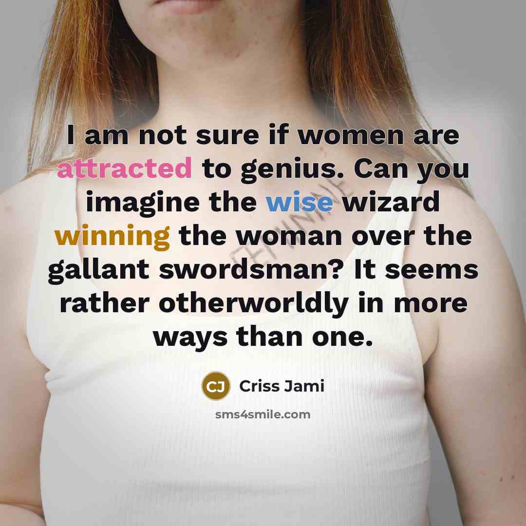 “I am not sure if women are attracted to genius. Can you imagine the wise wizard winning the woman over the gallant swordsman? It seems rather otherworldly in more ways than one.” quote by Criss Jami