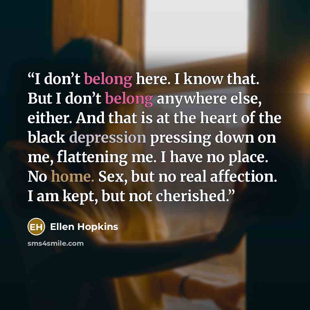 “I don’t belong here. I know that. But I don’t belong anywhere else, either. And that is at the heart of the black depression pressing down on me, flattening me. I have no place. No home. Sex, but no real affection. I am kept, but not cherished.” quote by Ellen Hopkins