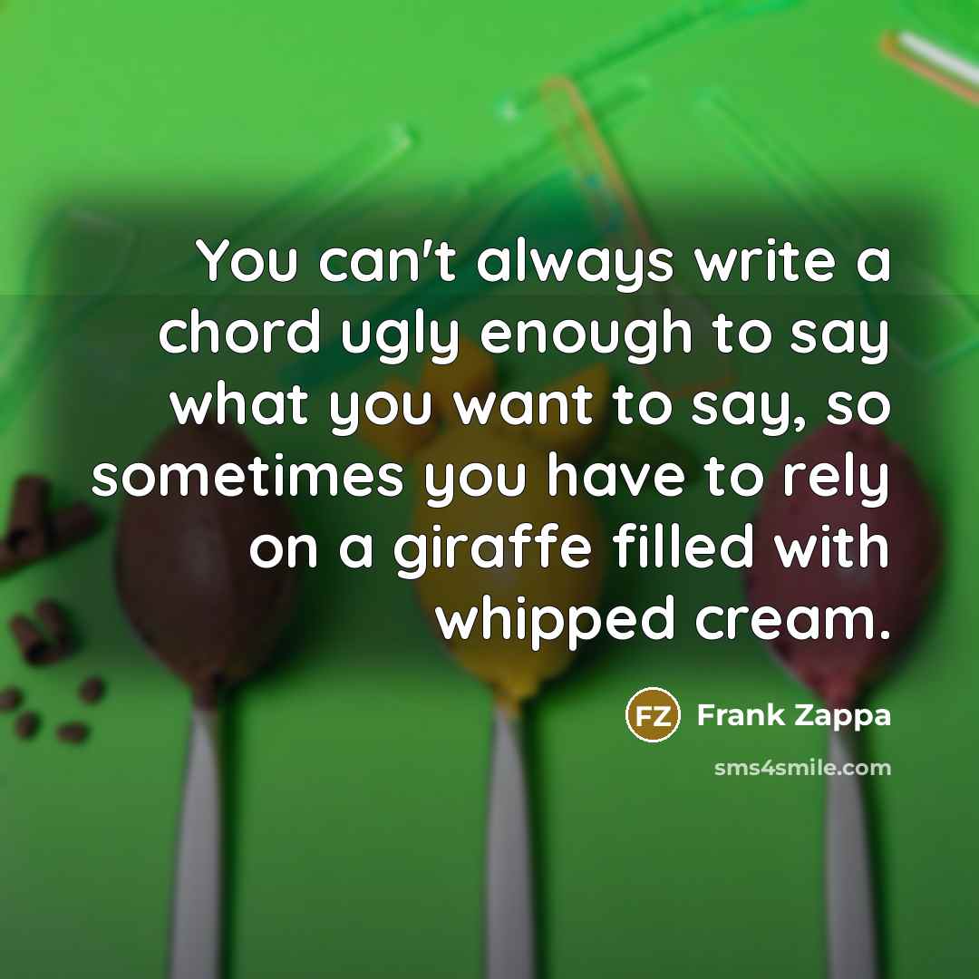 “You can't always write a chord ugly enough to say what you want to say, so sometimes you have to rely on a giraffe filled with whipped cream.” quote by Frank Zappa