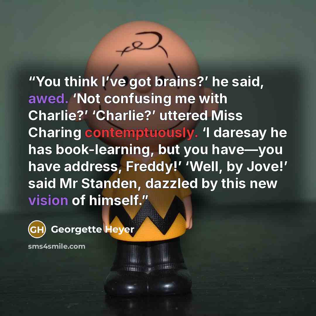 “You think I’ve got brains?’ he said, awed. ‘Not confusing me with Charlie?’ ‘Charlie?’ uttered Miss Charing contemptuously. ‘I daresay he has book-learning, but you have—you have address, Freddy!’ ‘Well, by Jove!’ said Mr Standen, dazzled by this new vision of himself.” quote by Georgette Heyer