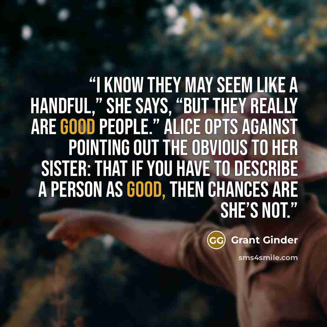 “I know they may seem like a handful,” she says, “but they really are good people.” Alice opts against pointing out the obvious to her sister: that if you have to describe a person as good, then chances are she’s not.” quote by Grant Ginder