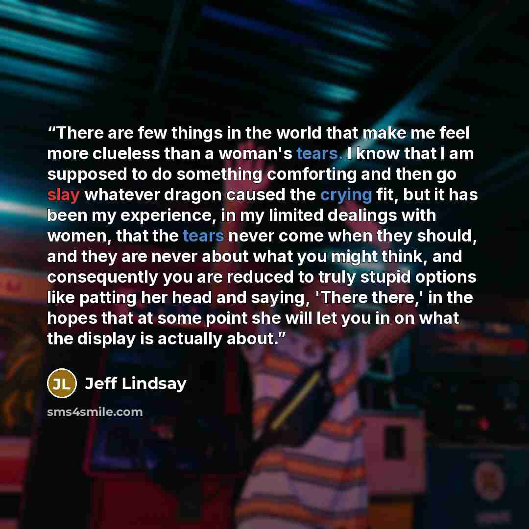 “There are few things in the world that make me feel more clueless than a woman's tears. I know that I am supposed to do something comforting and then go slay whatever dragon caused the crying fit, but it has been my experience, in my limited dealings with women, that the tears never come when they…” quote by Jeff Lindsay