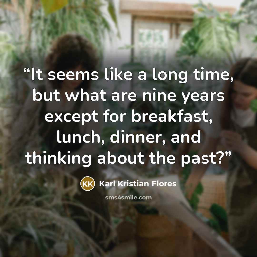“It seems like a long time, but what are nine years except for breakfast, lunch, dinner, and thinking about the past?” quote by Karl Kristian Flores