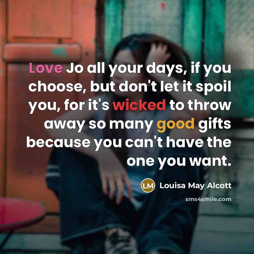 “Love Jo all your days, if you choose, but don't let it spoil you, for it's wicked to throw away so many good gifts because you can't have the one you want.” quote by Louisa May Alcott