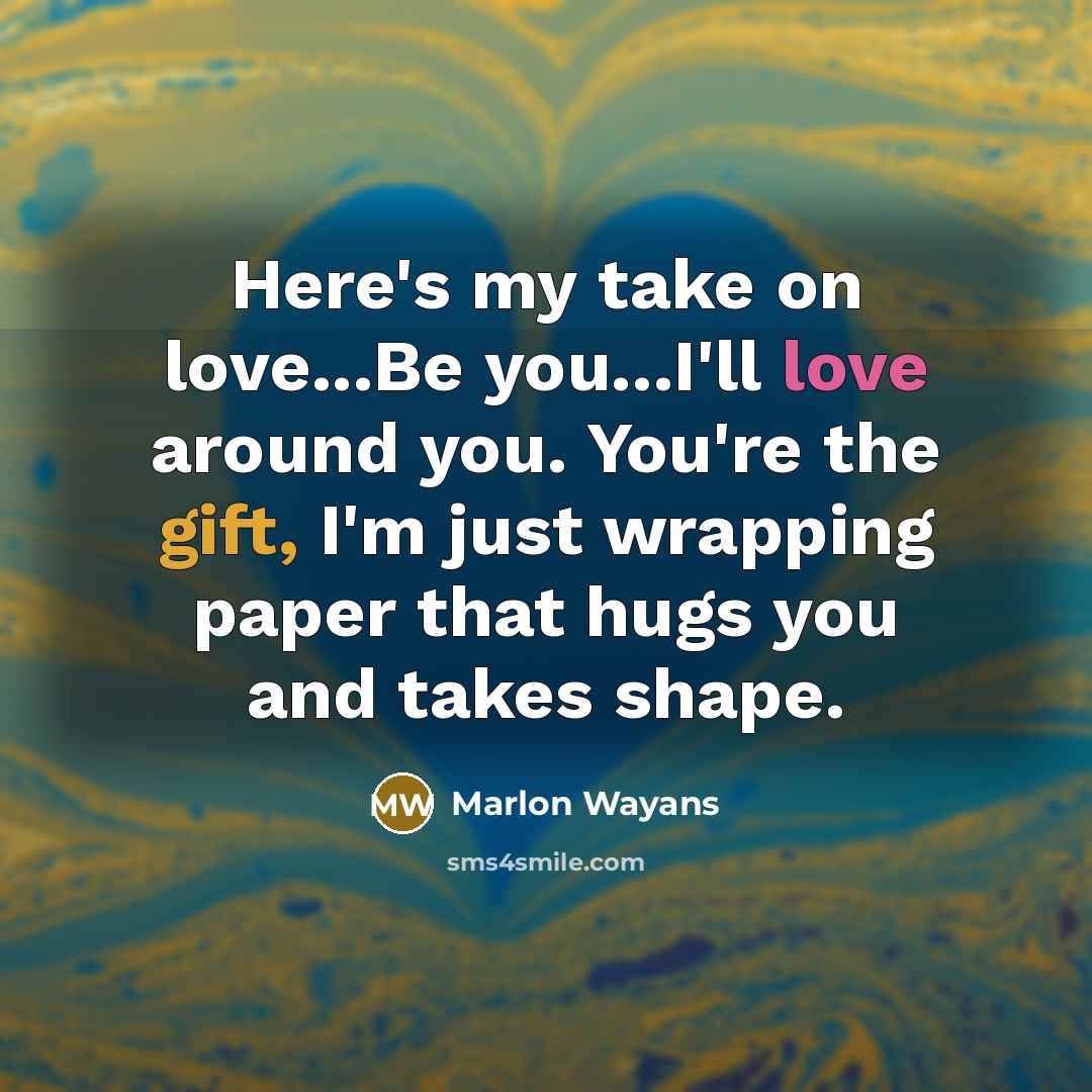 “Here's my take on love...Be you...I'll love around you. You're the gift, I'm just wrapping paper that hugs you and takes shape.” quote by Marlon Wayans