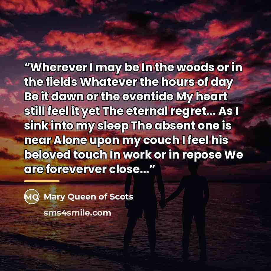 “Wherever I may be In the woods or in the fields Whatever the hours of day Be it dawn or the eventide My heart still feel it yet The eternal regret... As I sink into my sleep The absent one is near Alone upon my couch I feel his beloved touch In work or in repose We are foreverver close...” quote by Anonymous