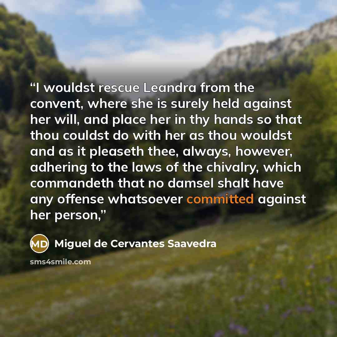 “I wouldst rescue Leandra from the convent, where she is surely held against her will, and place her in thy hands so that thou couldst do with her as thou wouldst and as it pleaseth thee, always, however, adhering to the laws of the chivalry, which commandeth that no damsel shalt have any offense…” quote by Miguel de Cervantes Saavedra