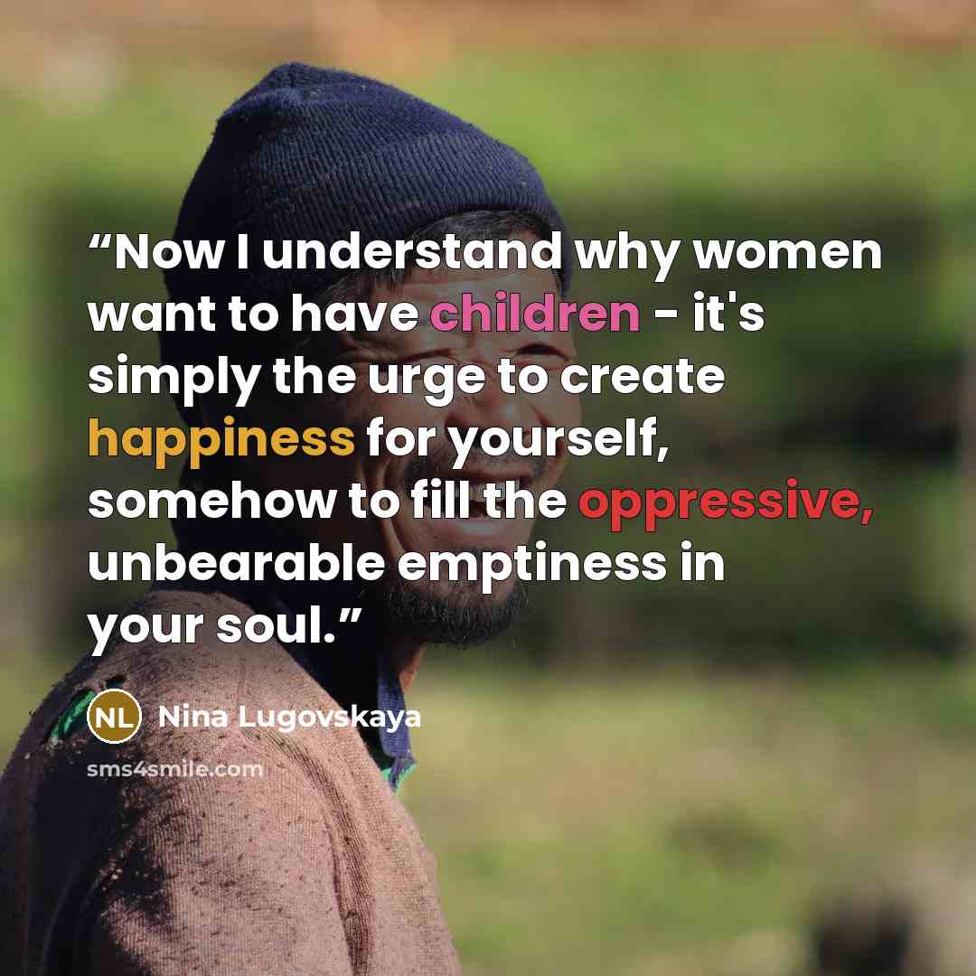 “Now I understand why women want to have children - it's simply the urge to create happiness for yourself, somehow to fill the oppressive, unbearable emptiness in your soul.” quote by Nina Lugovskaya