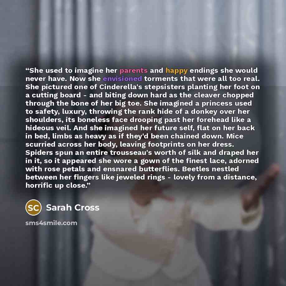 “She used to imagine her parents and happy endings she would never have. Now she envisioned torments that were all too real. She pictured one of Cinderella's stepsisters planting her foot on a cutting board - and biting down hard as the cleaver chopped through the bone of her big toe. She imagined…” quote by Sarah Cross