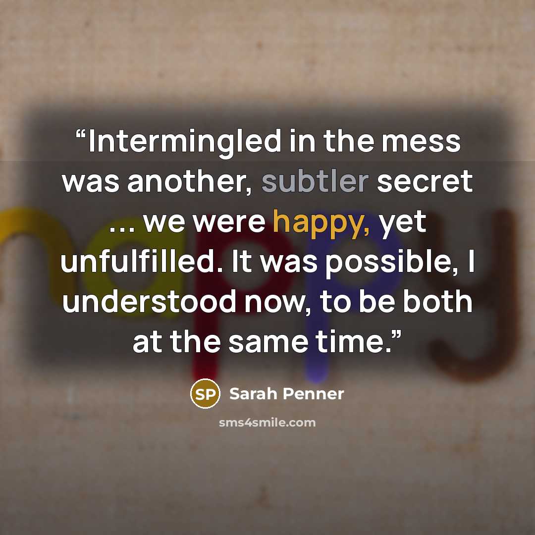 “Intermingled in the mess was another, subtler secret ... we were happy, yet unfulfilled. It was possible, I understood now, to be both at the same time.” quote by Sarah Penner