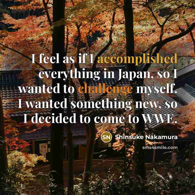 “I feel as if I accomplished everything in Japan, so I wanted to challenge myself. I wanted something new, so I decided to come to WWE.” quote by Shinsuke Nakamura