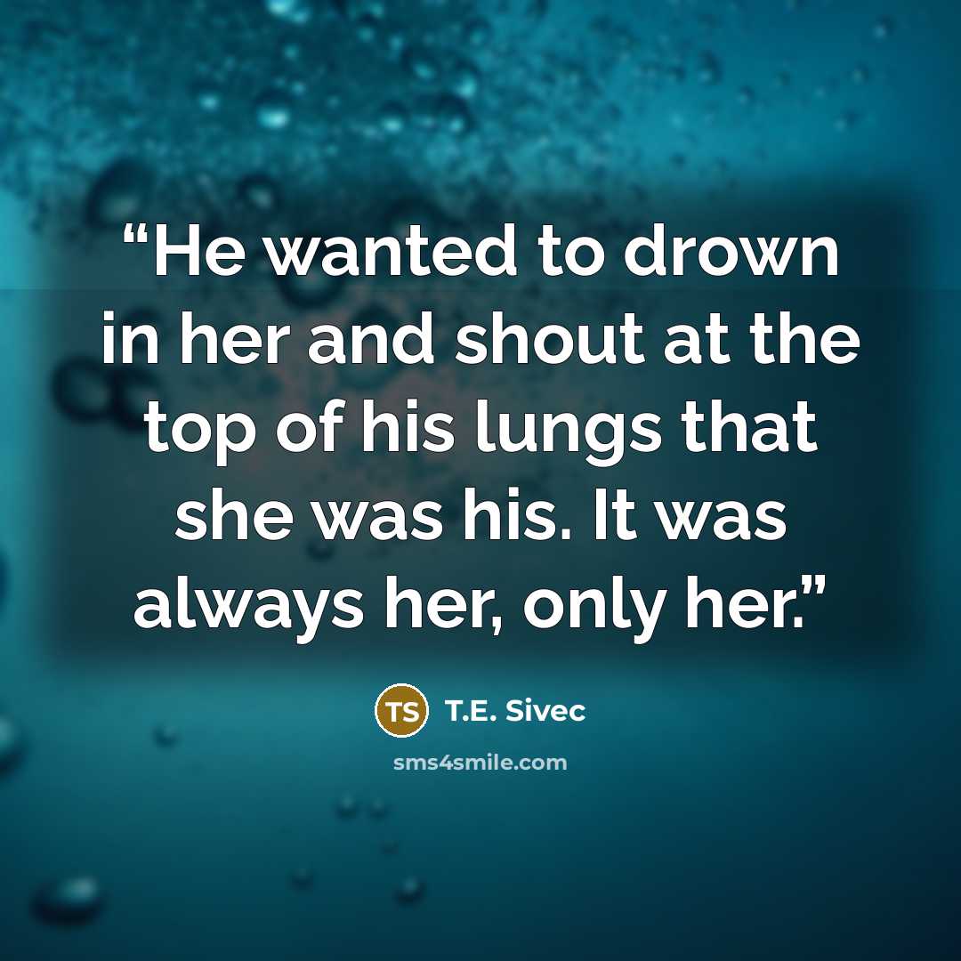 “He wanted to drown in her and shout at the top of his lungs that she was his. It was always her, only her.” quote by T.E. Sivec