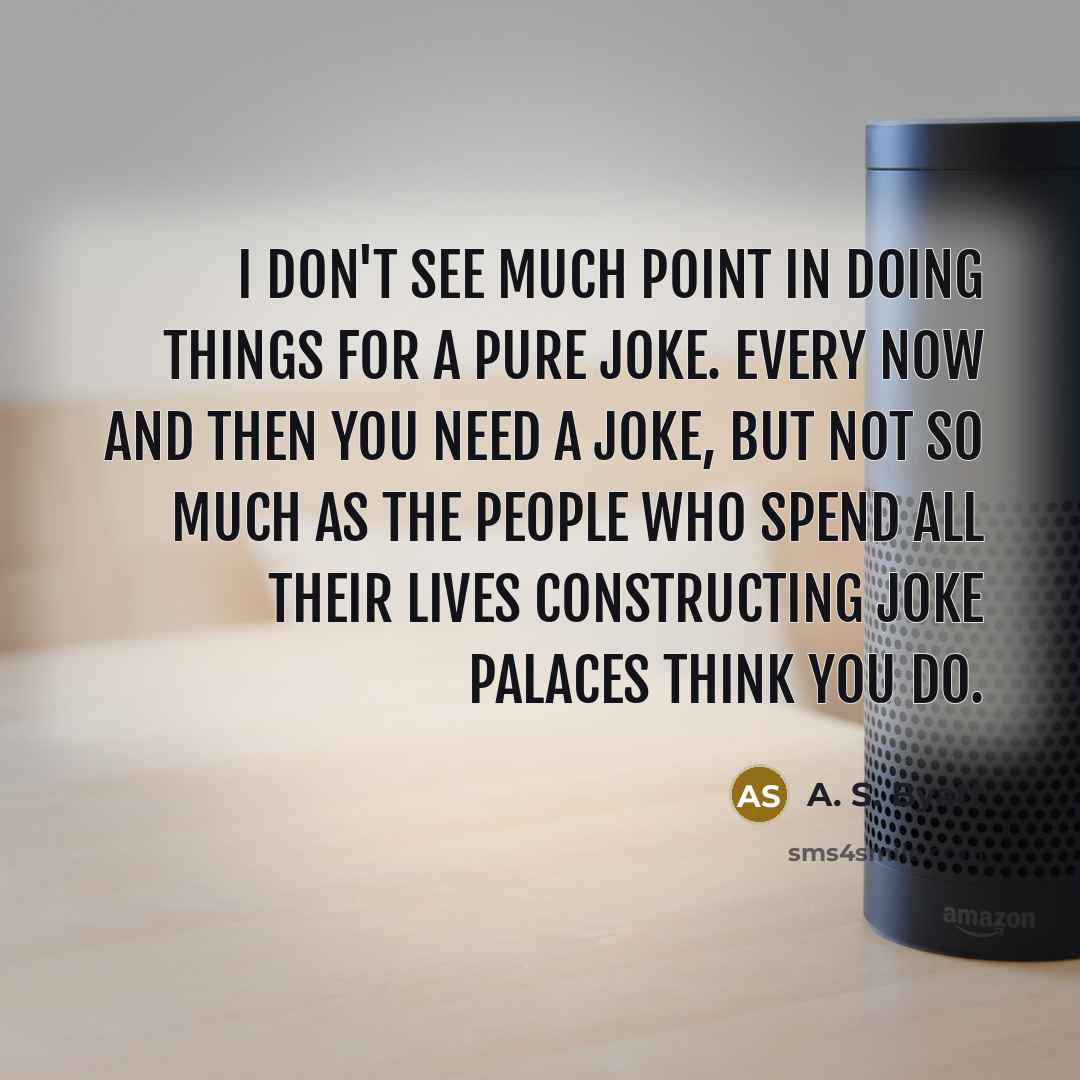 “I don't see much point in doing things for a pure joke. Every now and then you need a joke, but not so much as the people who spend all their lives constructing joke palaces think you do.” quote by A. S. Byatt