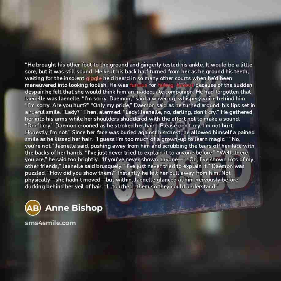 “He brought his other foot to the ground and gingerly tested his ankle. It would be a little sore, but it was still sound. He kept his back half turned from her as he ground his teeth, waiting for the insolent giggle he’d heard in so many other courts when he’d been maneuvered into looking foolish…” quote by Anne Bishop