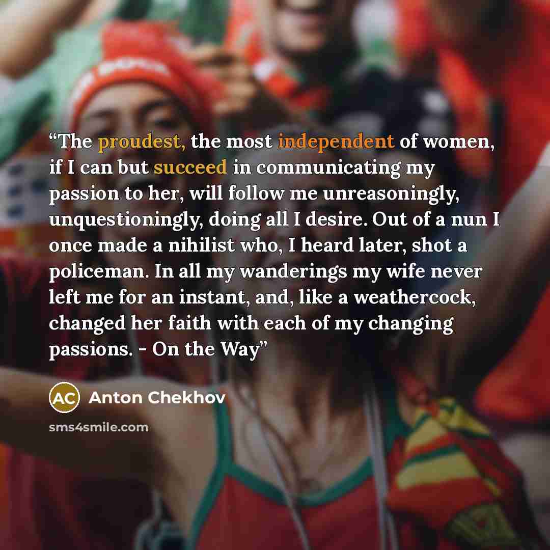 “The proudest, the most independent of women, if I can but succeed in communicating my passion to her, will follow me unreasoningly, unquestioningly, doing all I desire. Out of a nun I once made a nihilist who, I heard later, shot a policeman. In all my wanderings my wife never left me for an…” quote by Anton Chekhov