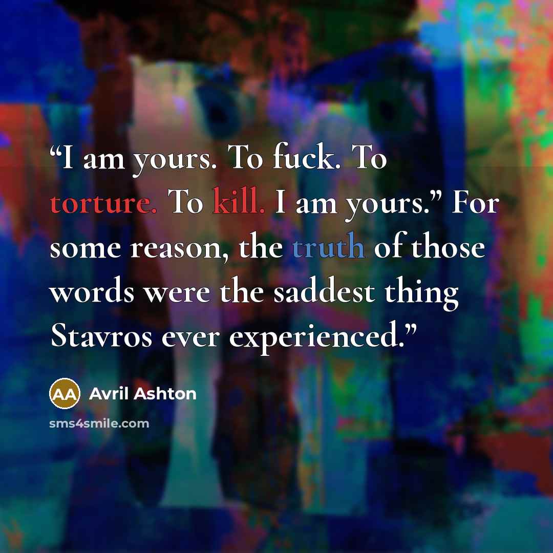“I am yours. To fuck. To torture. To kill. I am yours.” For some reason, the truth of those words were the saddest thing Stavros ever experienced.” quote by Avril Ashton