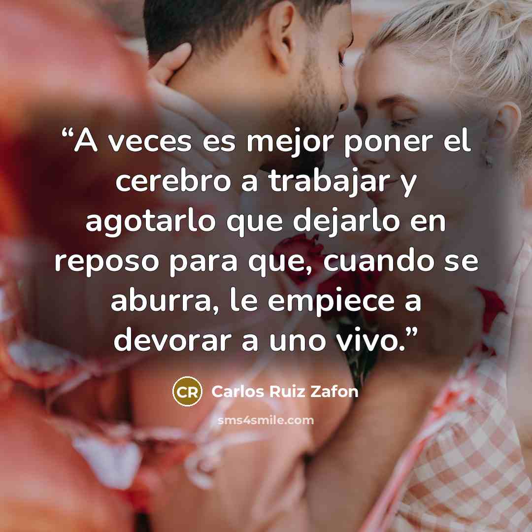 “A veces es mejor poner el cerebro a trabajar y agotarlo que dejarlo en reposo para que, cuando se aburra, le empiece a devorar a uno vivo.” quote by Carlos Ruiz Zafón