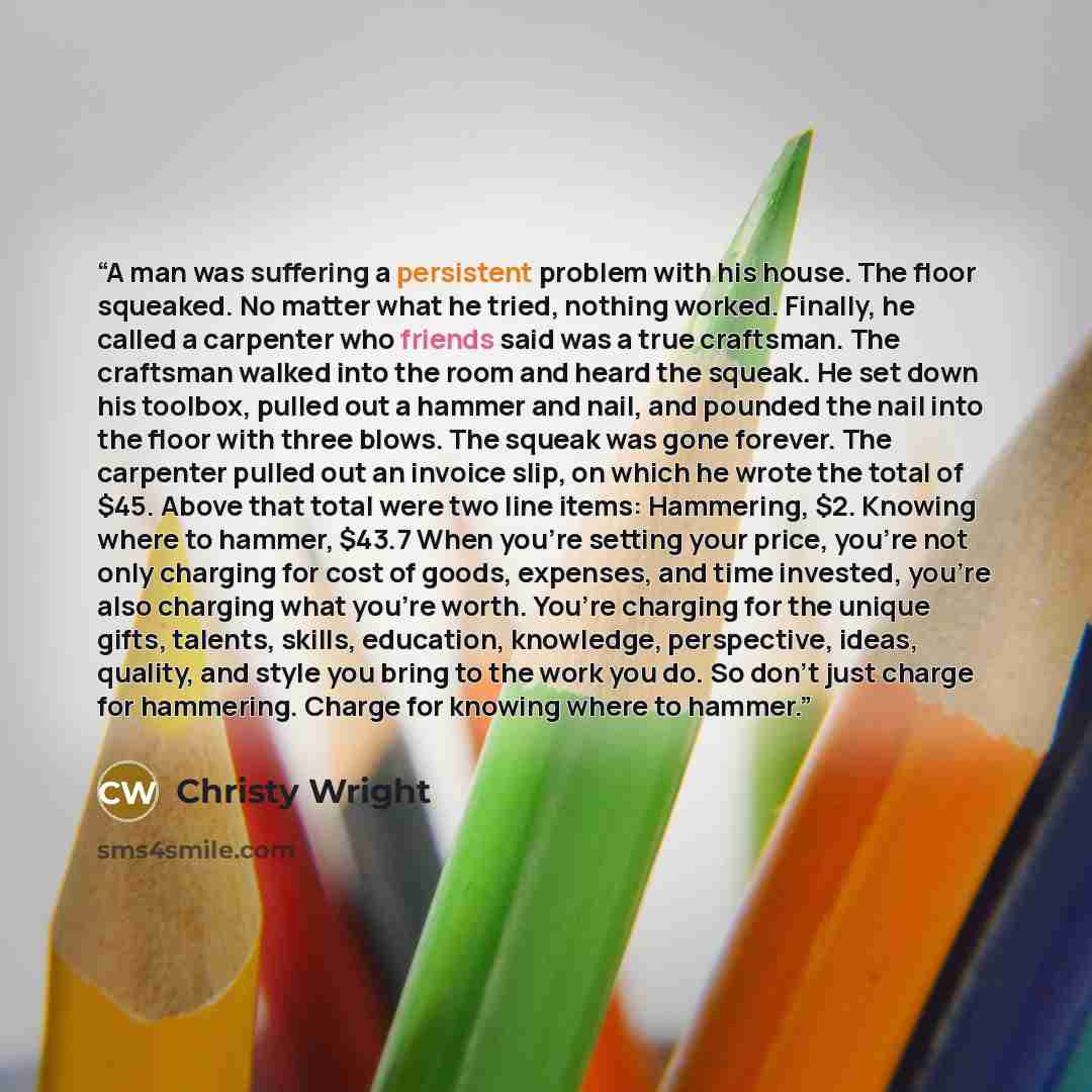 “A man was suffering a persistent problem with his house. The floor squeaked. No matter what he tried, nothing worked. Finally, he called a carpenter who friends said was a true craftsman. The craftsman walked into the room and heard the squeak. He set down his toolbox, pulled out a hammer and…” quote by Christy Wright