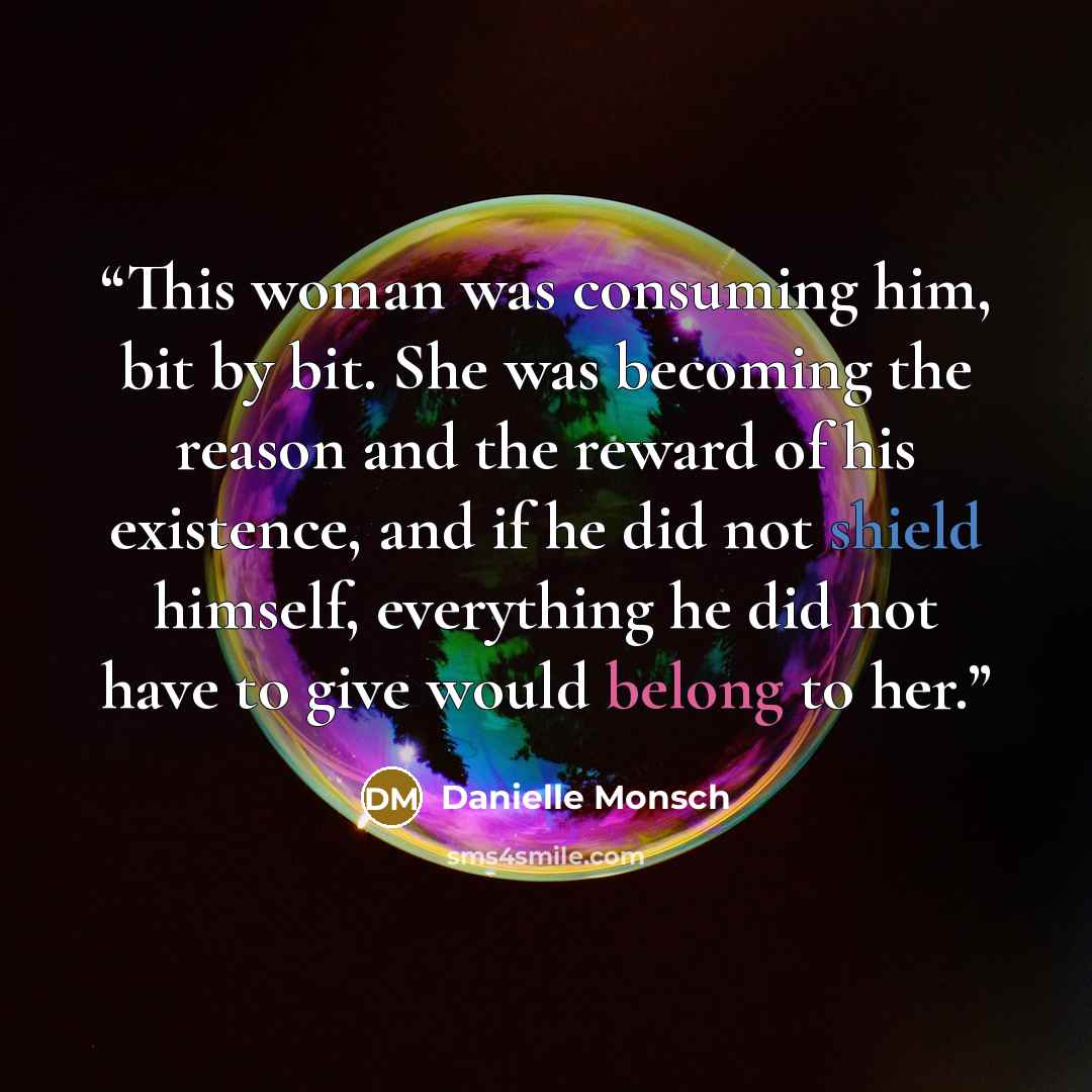 “This woman was consuming him, bit by bit. She was becoming the reason and the reward of his existence, and if he did not shield himself, everything he did not have to give would belong to her.” quote by Danielle Monsch