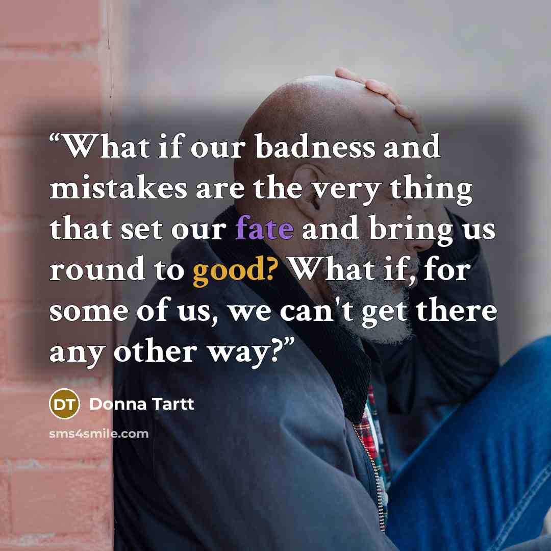“What if our badness and mistakes are the very thing that set our fate and bring us round to good? What if, for some of us, we can't get there any other way?” quote by Donna Tartt