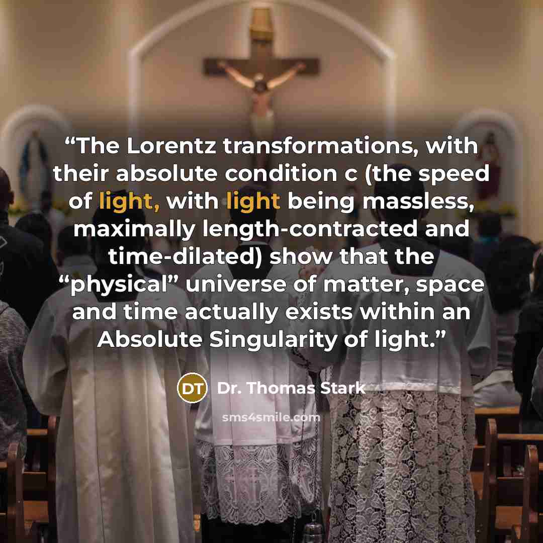“The Lorentz transformations, with their absolute condition c (the speed of light, with light being massless, maximally length-contracted and time-dilated) show that the “physical” universe of matter, space and time actually exists within an Absolute Singularity of light.” quote by Dr. Thomas Stark