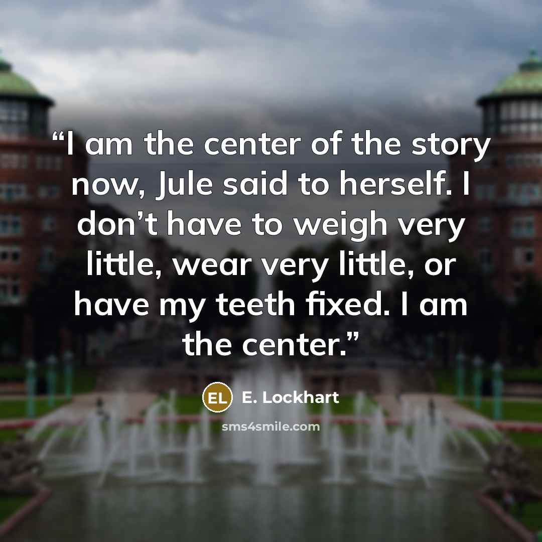 “I am the center of the story now, Jule said to herself. I don’t have to weigh very little, wear very little, or have my teeth fixed. I am the center.” quote by E. Lockhart