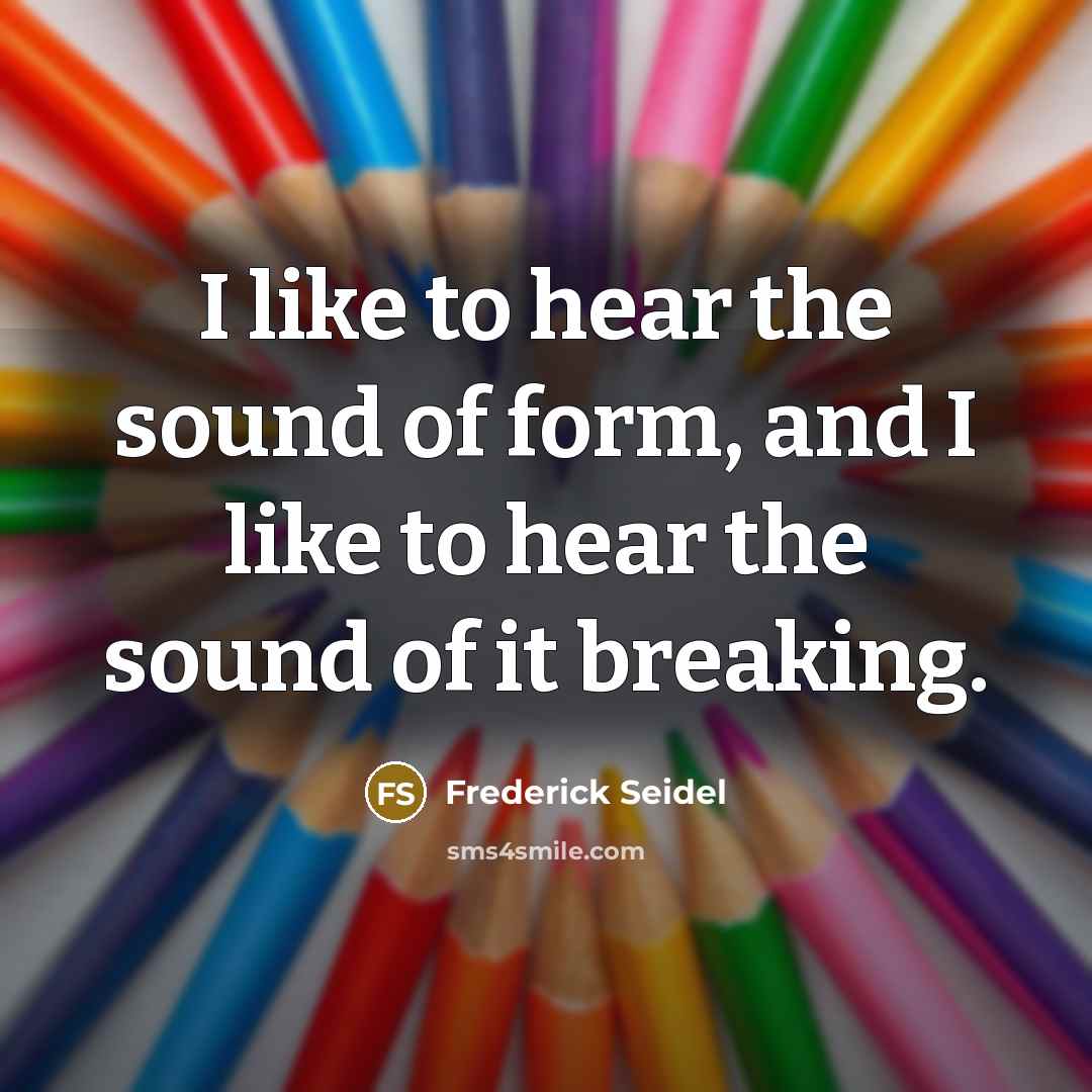 “I like to hear the sound of form, and I like to hear the sound of it breaking.” quote by Frederick Seidel