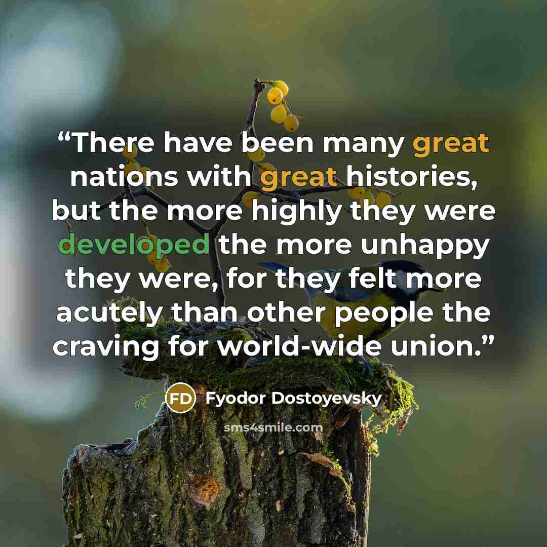 “There have been many great nations with great histories, but the more highly they were developed the more unhappy they were, for they felt more acutely than other people the craving for world-wide union.” quote by Fyodor Dostoyevsky