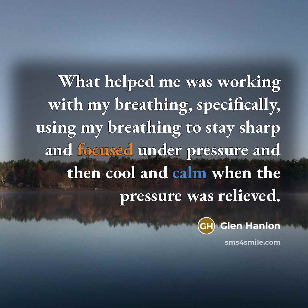 “What helped me was working with my breathing, specifically, using my breathing to stay sharp and focused under pressure and then cool and calm when the pressure was relieved.” quote by Glen Hanlon
