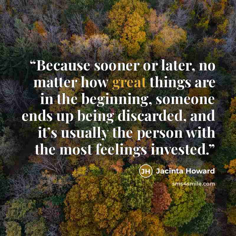 “Because sooner or later, no matter how great things are in the beginning, someone ends up being discarded, and it’s usually the person with the most feelings invested.” quote by Jacinta Howard
