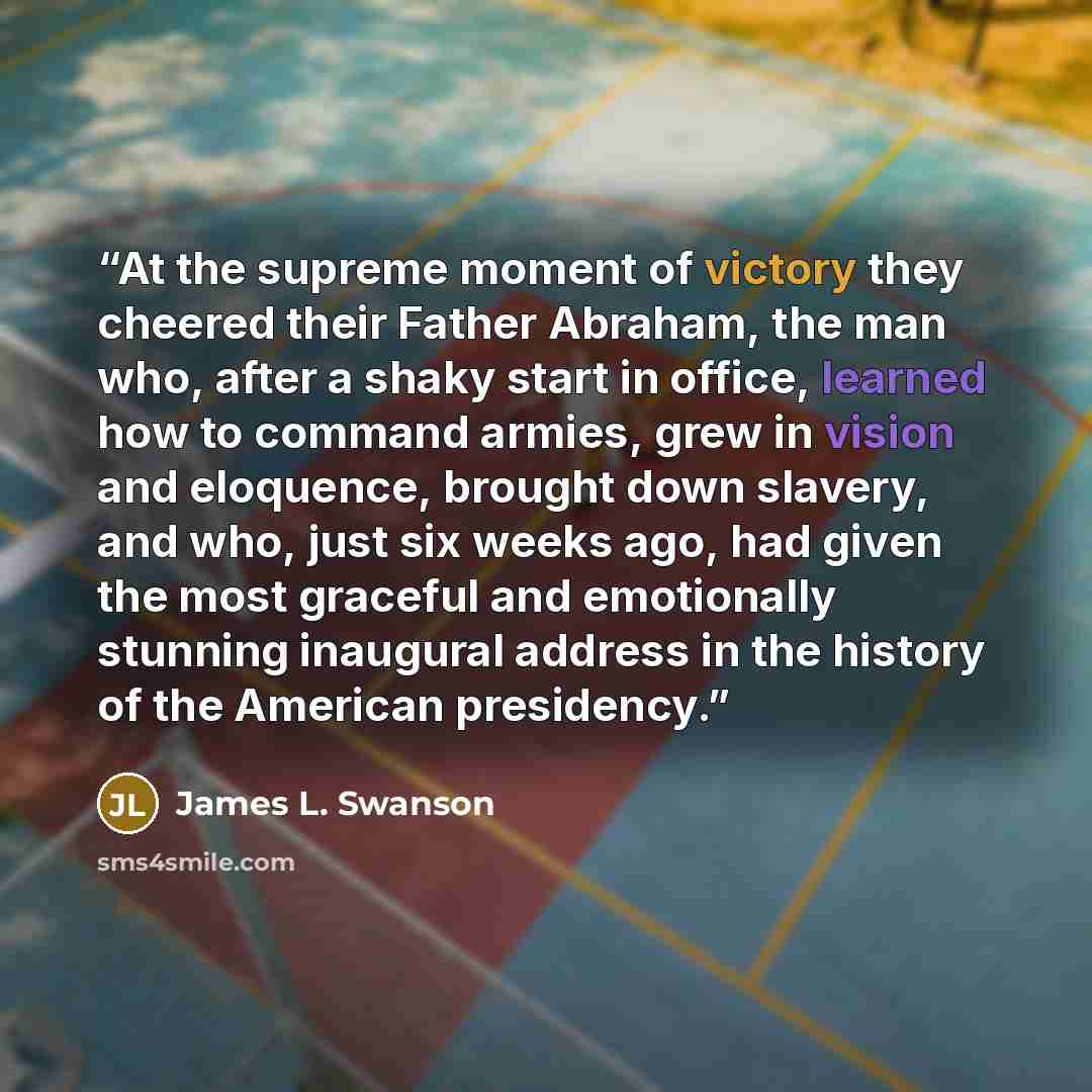 “At the supreme moment of victory they cheered their Father Abraham, the man who, after a shaky start in office, learned how to command armies, grew in vision and eloquence, brought down slavery, and who, just six weeks ago, had given the most graceful and emotionally stunning inaugural address in…” quote by James L. Swanson