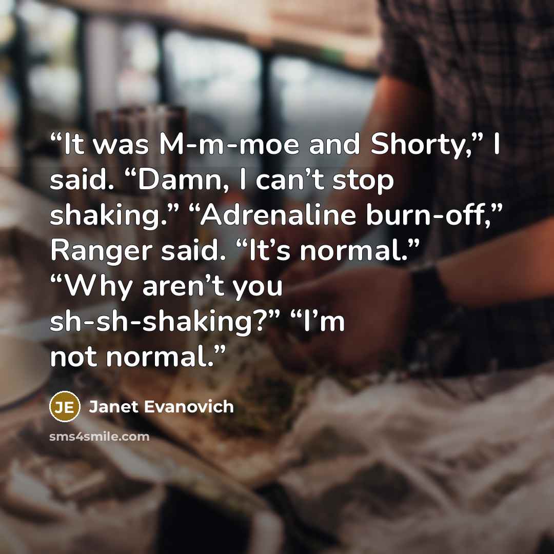 “It was M-m-moe and Shorty,” I said. “Damn, I can’t stop shaking.” “Adrenaline burn-off,” Ranger said. “It’s normal.” “Why aren’t you sh-sh-shaking?” “I’m not normal.” quote by Janet Evanovich