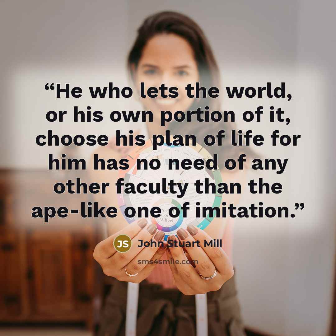 “He who lets the world, or his own portion of it, choose his plan of life for him has no need of any other faculty than the ape-like one of imitation.” quote by John Stuart Mill