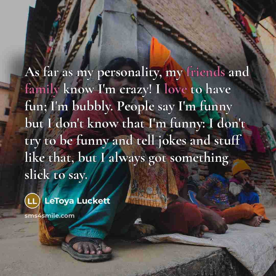 “As far as my personality, my friends and family know I'm crazy! I love to have fun; I'm bubbly. People say I'm funny but I don't know that I'm funny: I don't try to be funny and tell jokes and stuff like that, but I always got something slick to say.” quote by LeToya Luckett