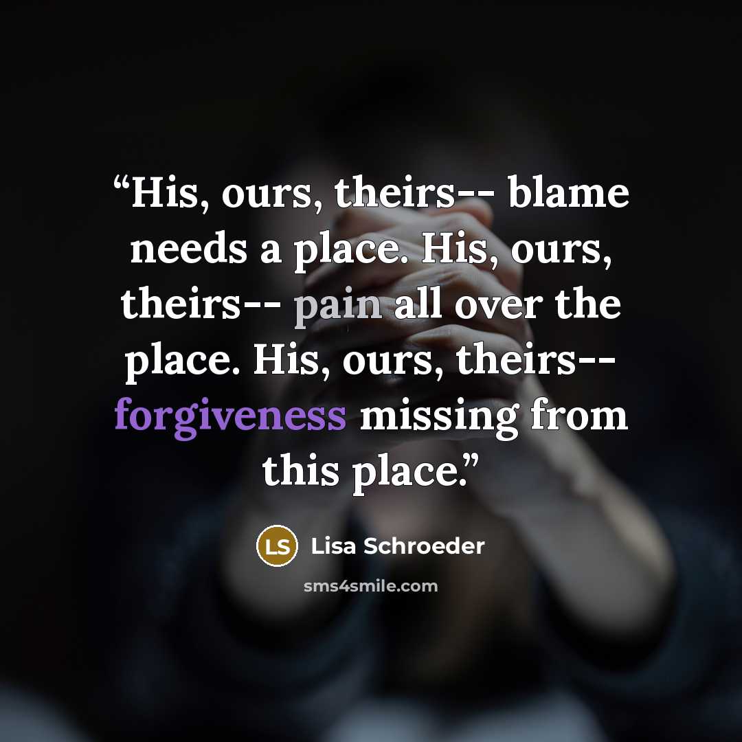“His, ours, theirs-- blame needs a place. His, ours, theirs-- pain all over the place. His, ours, theirs-- forgiveness missing from this place.” quote by Lisa Schroeder