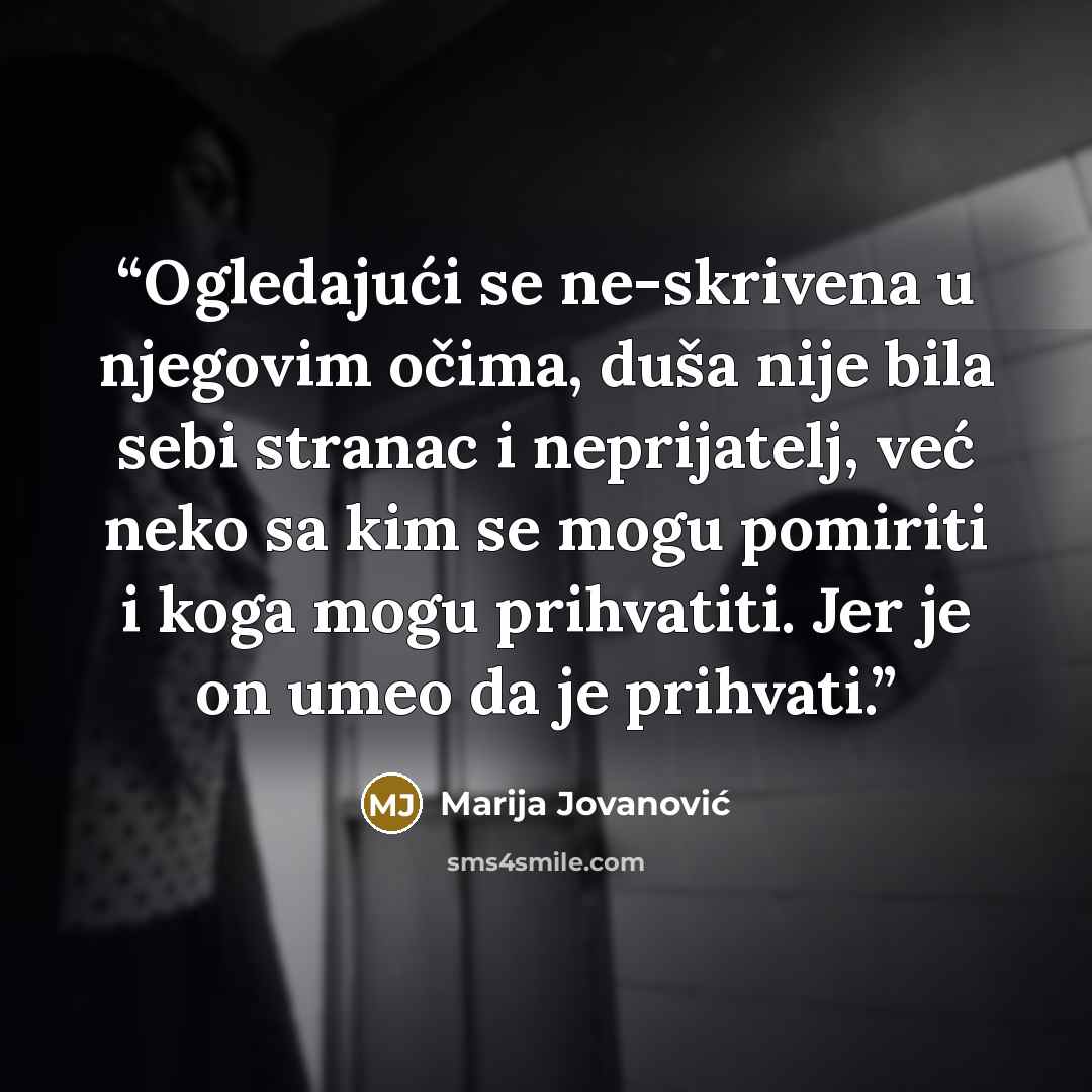 “Ogledajući se ne-skrivena u njegovim očima, duša nije bila sebi stranac i neprijatelj, već neko sa kim se mogu pomiriti i koga mogu prihvatiti. Jer je on umeo da je prihvati.” quote by Marija Jovanović