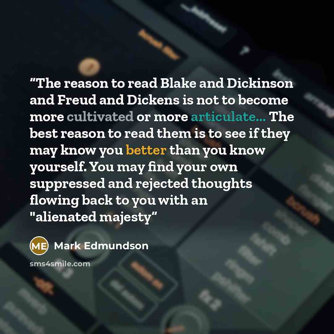 “The reason to read Blake and Dickinson and Freud and Dickens is not to become more cultivated or more articulate... The best reason to read them is to see if they may know you better than you know yourself. You may find your own suppressed and rejected thoughts flowing back to you with an…” quote by Mark Edmundson