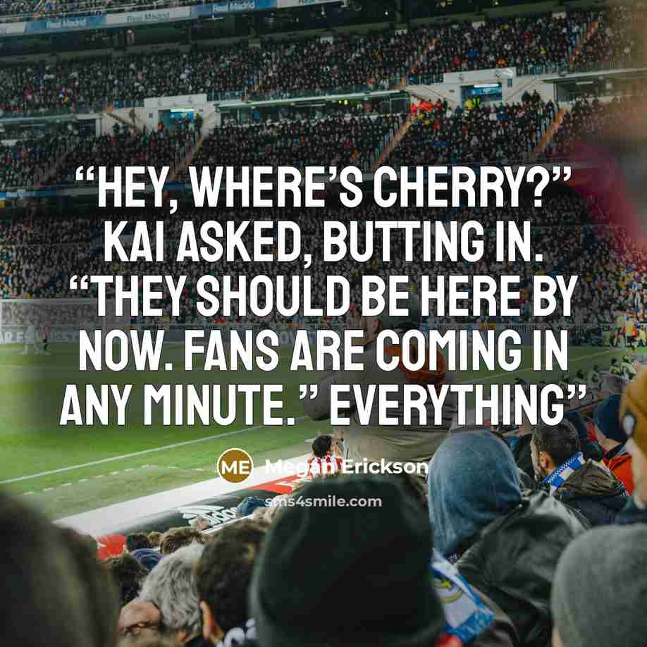 “Hey, where’s Cherry?” Kai asked, butting in. “They should be here by now. Fans are coming in any minute.” Everything” quote by Megan Erickson