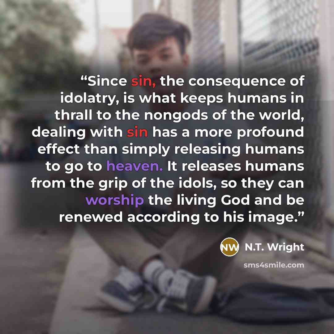 “Since sin, the consequence of idolatry, is what keeps humans in thrall to the nongods of the world, dealing with sin has a more profound effect than simply releasing humans to go to heaven. It releases humans from the grip of the idols, so they can worship the living God and be renewed according…” quote by N.T. Wright